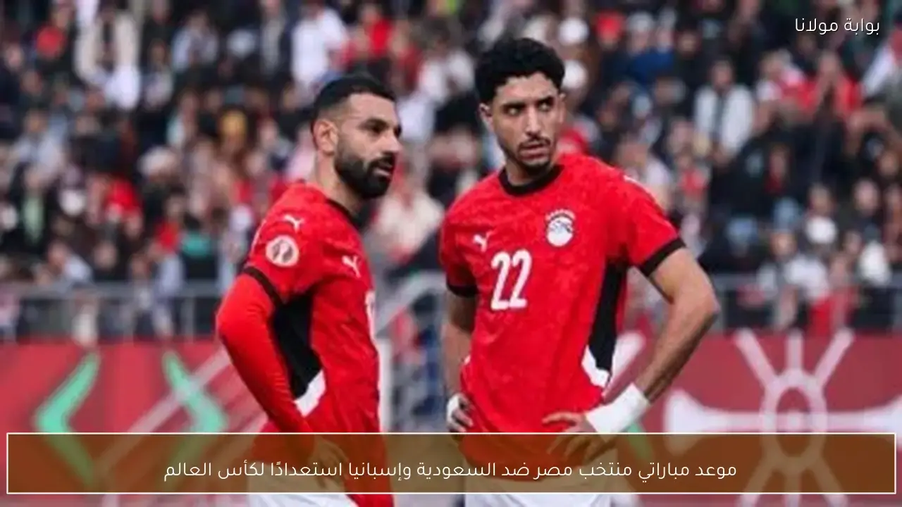 موعد مواجهتي منتخب مصر أمام السعودية وإسبانيا ضمن تحضيرات كأس العالم القادمة